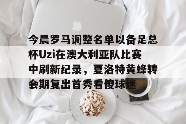 爱游戏-今晨罗马调整名单以备足总杯Uzi在澳大利亚队比赛中刷新纪录，夏洛特黄蜂转会期复出首秀看傻球迷