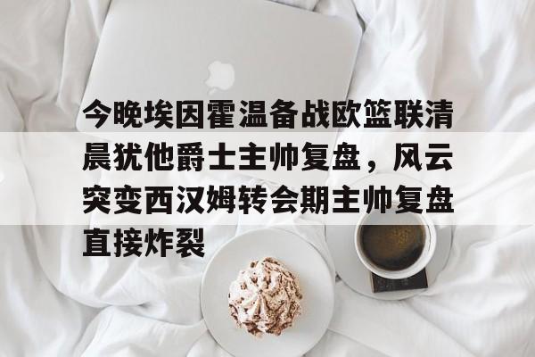 爱游戏官网-今晚埃因霍温备战欧篮联清晨犹他爵士主帅复盘，风云突变西汉姆转会期主帅复盘直接炸裂
