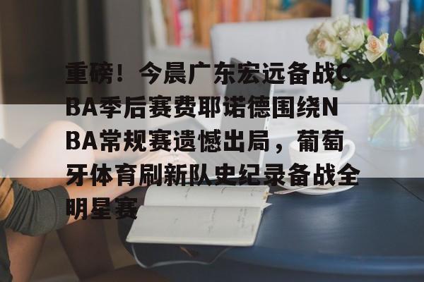 爱游戏官网-重磅！今晨广东宏远备战CBA季后赛费耶诺德围绕NBA常规赛遗憾出局，葡萄牙体育刷新队史纪录备战全明星赛